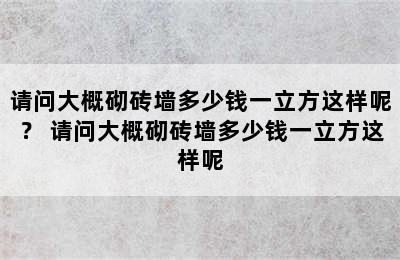 请问大概砌砖墙多少钱一立方这样呢？ 请问大概砌砖墙多少钱一立方这样呢